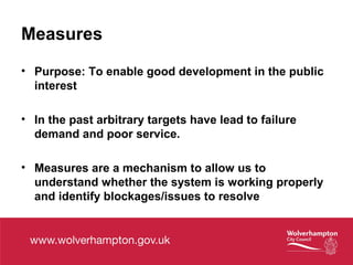 Measures
• Purpose: To enable good development in the public
interest
• In the past arbitrary targets have lead to failure
demand and poor service.
• Measures are a mechanism to allow us to
understand whether the system is working properly
and identify blockages/issues to resolve
 