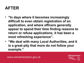 AFTER
• “In days where it becomes increasingly
difficult to even obtain registration of an
application, and where officers generally
appear to spend their time finding reasons to
return or refuse applications, it has been a
most refreshing experience”.
• “We deal with many Local Authorities, and it
is a great pity that more do not follow your
example.”
 