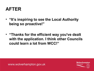 AFTER
• “It’s inspiring to see the Local Authority
being so proactive!”
• “Thanks for the efficient way you've dealt
with the application. I think other Councils
could learn a lot from WCC!”
 