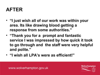AFTER
• “I just wish all of our work was within your
area. Its like drawing blood getting a
response from some authorities.”
• “Thank you for a prompt and fantastic
service I was impressed by how quick it took
to go through and the staff were very helpful
and polite.”
• “I wish all LPA’s were as efficient!”
 