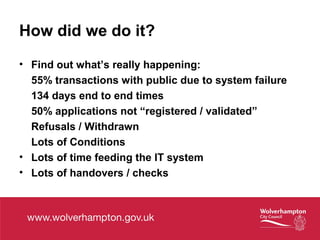 How did we do it?
• Find out what’s really happening:
55% transactions with public due to system failure
134 days end to end times
50% applications not “registered / validated”
Refusals / Withdrawn
Lots of Conditions
• Lots of time feeding the IT system
• Lots of handovers / checks
 
