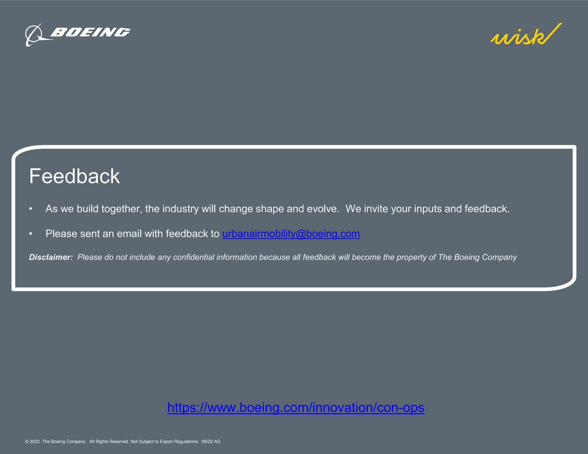 © 2022. The Boeing Company. All Rights Reserved. Not Subject to Export Regulations. 09/22 AQ
https://www.boeing.com/innovation/con-ops
Feedback
• As we build together, the industry will change shape and evolve. We invite your inputs and feedback.
• Please sent an email with feedback to urbanairmobility@boeing.com
Disclaimer: Please do not include any confidential information because all feedback will become the property of The Boeing Company
 