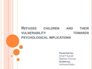 REFUGEE CHILDREN AND THEIR
VULNERABILITY TOWARDS
PSYCHOLOGICAL IMPLICATIONS
Presented by;
Amal P Suresh
Stephen Thomas
Guided by;
Anithamol Babu
 