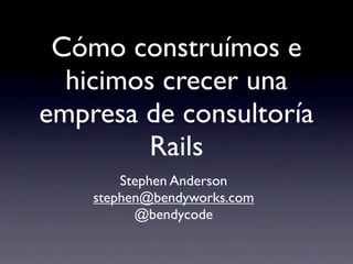 Cómo construímos e
  hicimos crecer una
empresa de consultoría
         Rails
        Stephen Anderson
    stephen@bendyworks.com
          @bendycode
 