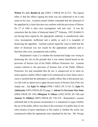 Wilson Vs A.G. Bendel & ors (1985) 1 NWLR (Pt 4) 572. The logical
effect is that the officer signing the letter was not authorised to do it and
acted on his own. Learned counsel further contended that the dismissal of
the appellant by a letter that does not conform with the provisions of Decree
No 17 of 1984 is ultra vires incompetent, null and void.               It was his
contention that the letter of dismissal dated 27th February, 1997 (Exhibit F)
not having been signed by the appropriate authority is unauthorized, ultra
vires, incompetent, ineffectual and a nullity as such it is incapable of
dismissing the appellant. Learned counsel urged the court to hold that the
letter of dismissal was not issued by the appropriate authority and is
therefore ultra vires, incompetent and a nullity.
      Respondent’s issue 2 is whether the learned trial Judge was wrong in
dismissing the suit on the grounds that it was statute barred based on the
provision of Section 2(a) of the Public Officers Protection Act. Learned
counsel referred to the provision of Section 2(a) of the Public Officers
Protection Act and contended that the law is unequivocal as to when an
action against a public officer ought to be commenced in court, hence once a
court is satisfied that the defendant is a public officer like in this present suit,
it is left with no option but to apply the provisions of Section 2(a) of the Act
simply sita . See Egbe Vs Alhaji (1990) 1 NSCC (Pt 1) Vol. 21; Egbe Vs
Adefarasin (1987) NWLR (Pt 47) page 1; Adeoni Vs Governor Oyo State
(2003) FWLR (Pt 149); Obieguna Vs Okoye (1961) SCNL (Pt 144) and
Anusan Vs Obideyi (2007) NWLR (Pt 710) 674. Respondent’s counsel
submitted that in the present circumstance it is immaterial to argue whether
the act of the public officer was done in the execution of a public duty or not
what remains of great importance to this matter is whether the action was
commenced within the appropriate time stipulated by the law. Mr. Nwogu

                                                                                 10
 