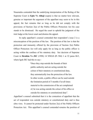 Nnaemeka contended that the underlying interpretation of the Ruling of the
Supreme Court in Egbe Vs Alhaji (supra) is that no matter how relevant,
genuine or important the argument of the appellant may seem to be in this
appeal, the fact remains that so long as he did not comply with the
provisions of Section 2(a) of the Public Officers Protection Act his case
stands to be dismissed. He urged the court to uphold the judgment of the
trial Judge at the lower court and dismiss the appeal.
      In reply appellant’s counsel contended that respondent’s issue 2 is a
misconception of the position of the law. The position of the law is that the
protection and immunity offered by the provision of Section 2(a) Public
Officer Protection Act will only apply for as long as the public officer is
acting within the confines of his statutory duty. See decision of Supreme
Court in Ibrahim Vs JSC (1998) 14 NWLR (Pt 584) 1 at 32 paras B-F,
where Iguh JSC had this to say:-
                   “Once they step outside the bounds of their
                    public authority and are acting outside the
                    colour of their statutory or constitutional duty,
                    they automatically lose the protection of the law.
                    In other words, a public officer can be sued outside
                    the limitation period of 3 months if at all times
                    material to the commission of the act complained
                    of, he was acting outside the colour of his office or
                    outside his statutory or constitutional duty”.
Appellant’s counsel submitted that it is the contention of appellant that the
act of respondent was outside statutory or constitutional duty and is thus
ultra vires. It cannot be protected under Section 2(a) of the Public Officers
Protection Act. This appellant’s counsel contended remains the position of

                                                                            11
 
