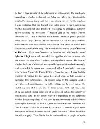 the law. I have considered the submission of both counsel. The question to
be resolved is whether the learned trial Judge was right to have dismissed the
appellant’s claim on the ground that it was statute-barred. For the appellant
it was contended that the learned trial judge ought to have determined
whether the dismissal letter Exhibit ‘F’ was signed by appropriate authority
before invoking the provisions of Section 2(a) of the Public Officers
Protection Act. This is because the 3 months limitation period provided
under Section 2(a) of Public Officers Protection Act will not be available to
public officers who acted outside the colour of their office or outside their
statutory or constitutional duty. He placed reliance on the case of Ibrahim
Vs JSC supra. Respondent’s counsel on the other hand relied on the case of
Egbe Vs Alhaji supra and contended that appellant did not commence the
suit within 3 months of the dismissal, so that ends the matter. The issue of
whether the letter of dismissal was signed by appropriate authority can only
be determined if the action was commenced within 3 months in compliance
with Section 2(a) of the Public Officers Protection Act. I have had the
privilege of reading the two authorities relied upon by both counsel in
support of their submissions. The position stated by the Supreme Court is
very clear and unambiguous. A public officer can be sued outside the
limitation period of 3 months if at all times material to the act complained
of, he was acting outside the colour of his office or outside his statutory or
constitutional duty. In my humble view it is appropriate to first determine
whether the act complained of, was done by the appropriate authority before
invoking the provisions of Section 2(a) of the Public Officers Protection Act.
Once it is resolved that the dismissal letter Exhibit ‘F’ was not signed by the
appropriate authority, it means Section 2(a) of the Public Officers Protection
Act will not apply. The effect is that the action will not be caught up by the

                                                                            12
 