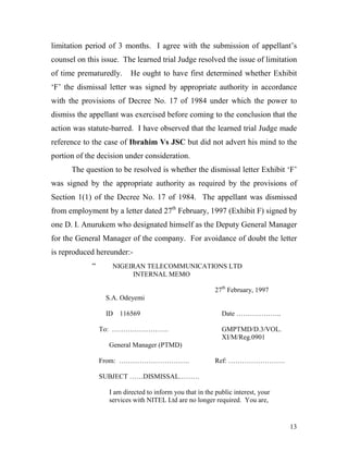 limitation period of 3 months. I agree with the submission of appellant’s
counsel on this issue. The learned trial Judge resolved the issue of limitation
of time prematuredly.      He ought to have first determined whether Exhibit
‘F’ the dismissal letter was signed by appropriate authority in accordance
with the provisions of Decree No. 17 of 1984 under which the power to
dismiss the appellant was exercised before coming to the conclusion that the
action was statute-barred. I have observed that the learned trial Judge made
reference to the case of Ibrahim Vs JSC but did not advert his mind to the
portion of the decision under consideration.
      The question to be resolved is whether the dismissal letter Exhibit ‘F’
was signed by the appropriate authority as required by the provisions of
Section 1(1) of the Decree No. 17 of 1984. The appellant was dismissed
from employment by a letter dated 27th February, 1997 (Exhibit F) signed by
one D. I. Anurukem who designated himself as the Deputy General Manager
for the General Manager of the company. For avoidance of doubt the letter
is reproduced hereunder:-
             “      NIGEIRAN TELECOMMUNICATIONS LTD
                         INTERNAL MEMO

                                                           27th February, 1997
                  S.A. Odeyemi

                  ID 116569                                  Date ………………..

                 To: …………………….                               GMPTMD/D.3/VOL.
                                                             XI/M/Reg.0901
                   General Manager (PTMD)

                 From: ………………………….                         Ref: …………………….

                 SUBJECT ……DISMISSAL………

                   I am directed to inform you that in the public interest, your
                   services with NITEL Ltd are no longer required. You are,


                                                                                   13
 