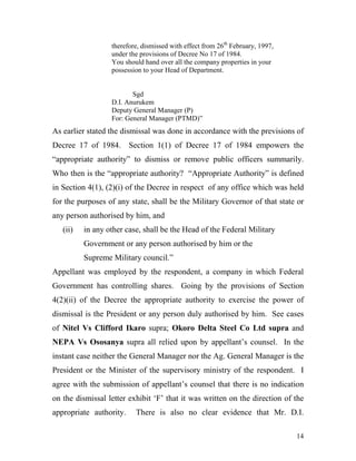 therefore, dismissed with effect from 26th February, 1997,
                  under the provisions of Decree No 17 of 1984.
                  You should hand over all the company properties in your
                  possession to your Head of Department.


                         Sgd
                  D.I. Anurukem
                  Deputy General Manager (P)
                  For: General Manager (PTMD)”
As earlier stated the dismissal was done in accordance with the previsions of
Decree 17 of 1984. Section 1(1) of Decree 17 of 1984 empowers the
“appropriate authority” to dismiss or remove public officers summarily.
Who then is the “appropriate authority? “Appropriate Authority” is defined
in Section 4(1), (2)(i) of the Decree in respect of any office which was held
for the purposes of any state, shall be the Military Governor of that state or
any person authorised by him, and
   (ii)   in any other case, shall be the Head of the Federal Military
          Government or any person authorised by him or the
          Supreme Military council.”
Appellant was employed by the respondent, a company in which Federal
Government has controlling shares. Going by the provisions of Section
4(2)(ii) of the Decree the appropriate authority to exercise the power of
dismissal is the President or any person duly authorised by him. See cases
of Nitel Vs Clifford Ikaro supra; Okoro Delta Steel Co Ltd supra and
NEPA Vs Ososanya supra all relied upon by appellant’s counsel. In the
instant case neither the General Manager nor the Ag. General Manager is the
President or the Minister of the supervisory ministry of the respondent. I
agree with the submission of appellant’s counsel that there is no indication
on the dismissal letter exhibit ‘F’ that it was written on the direction of the
appropriate authority.    There is also no clear evidence that Mr. D.I.

                                                                               14
 