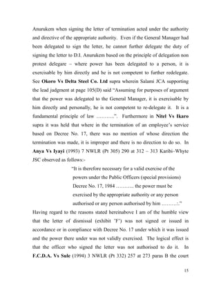 Anurukem when signing the letter of termination acted under the authority
and directive of the appropriate authority. Even if the General Manager had
been delegated to sign the letter, he cannot further delegate the duty of
signing the letter to D.I. Anurukem based on the principle of delegation non
protest delegare – where power has been delegated to a person, it is
exercisable by him directly and he is not competent to further redelegate.
See Okoro Vs Delta Steel Co. Ltd supra wherein Salami JCA supporting
the lead judgment at page 105(D) said “Assuming for purposes of argument
that the power was delegated to the General Manager, it is exercisable by
him directly and personally, he is not competent to re-delegate it. It is a
fundamental principle of law ………..”. Furthermore in Nitel Vs Ikaro
supra it was held that where in the termination of an employee’s service
based on Decree No. 17, there was no mention of whose direction the
termination was made, it is improper and there is no direction to do so. In
Anya Vs Iyayi (1993) 7 NWLR (Pt 305) 290 at 312 – 313 Karibi–Whyte
JSC observed as follows:-
                  “It is therefore necessary for a valid exercise of the
                   powers under the Public Officers (special provisions)
                   Decree No. 17, 1984 ……….. the power must be
                   exercised by the appropriate authority or any person
                   authorised or any person authorised by him ………:.”
Having regard to the reasons stated hereinabove I am of the humble view
that the letter of dismissal (exhibit ’F’) was not signed or issued in
accordance or in compliance with Decree No. 17 under which it was issued
and the power there under was not validly exercised. The logical effect is
that the officer who signed the letter was not authorised to do it.        In
F.C.D.A. Vs Sule (1994) 3 NWLR (Pt 332) 257 at 273 paras B the court

                                                                           15
 