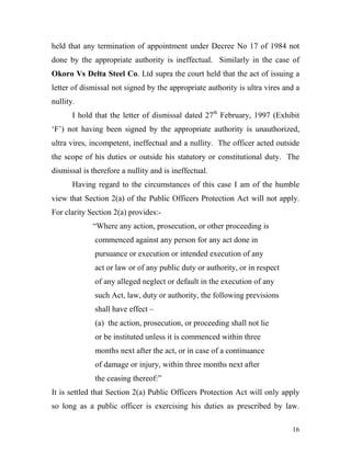 held that any termination of appointment under Decree No 17 of 1984 not
done by the appropriate authority is ineffectual. Similarly in the case of
Okoro Vs Delta Steel Co. Ltd supra the court held that the act of issuing a
letter of dismissal not signed by the appropriate authority is ultra vires and a
nullity.
       I hold that the letter of dismissal dated 27th February, 1997 (Exhibit
‘F’) not having been signed by the appropriate authority is unauthorized,
ultra vires, incompetent, ineffectual and a nullity. The officer acted outside
the scope of his duties or outside his statutory or constitutional duty. The
dismissal is therefore a nullity and is ineffectual.
       Having regard to the circumstances of this case I am of the humble
view that Section 2(a) of the Public Officers Protection Act will not apply.
For clarity Section 2(a) provides:-
             “Where any action, prosecution, or other proceeding is
              commenced against any person for any act done in
              pursuance or execution or intended execution of any
              act or law or of any public duty or authority, or in respect
              of any alleged neglect or default in the execution of any
              such Act, law, duty or authority, the following previsions
              shall have effect –
              (a) the action, prosecution, or proceeding shall not lie
              or be instituted unless it is commenced within three
              months next after the act, or in case of a continuance
              of damage or injury, within three months next after
              the ceasing thereof:”
It is settled that Section 2(a) Public Officers Protection Act will only apply
so long as a public officer is exercising his duties as prescribed by law.

                                                                             16
 
