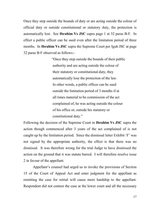 Once they step outside the bounds of duty or are acting outside the colour of
official duty or outside constitutional or statutory duty, the protection is
automatically lost. See Ibrahim Vs JSC supra page 1 at 32 paras B-F. In
effect a public officer can be sued even after the limitation period of three
months. In Ibrahim Vs JSC supra the Supreme Court per Iguh JSC at page
32 paras B-F observed as follows:-
                    “Once they step outside the bounds of their public
                    authority and are acting outside the colour of
                    their statutory or constitutional duty, they
                    automatically lose the protection of the law.
                    In other words, a public officer can be sued
                    outside the limitation period of 3 months if at
                    all times material to be commission of the act
                    complained of, he was acting outside the colour
                    of his office or, outside his statutory or
                    constitutional duty.”
Following the decision of the Supreme Court in Ibrahim Vs JSC supra the
action though commenced after 3 years of the act complained of is not
caught up by the limitation period. Since the dismissal letter Exhibit ‘F’ was
not signed by the appropriate authority, the effect is that there was no
dismissal. It was therefore wrong for the trial Judge to have dismissed the
action on the ground that it was statute barred. I will therefore resolve issue
2 in favour of the appellant.
      Appellant’s counsel had urged us to invoke the provisions of Section
15 of the Court of Appeal Act and enter judgment for the appellant as
remitting the case for retrial will cause more hardship to the appellant.
Respondent did not contest the case at the lower court and all the necessary

                                                                            17
 