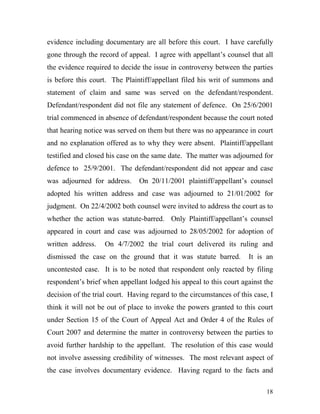 evidence including documentary are all before this court. I have carefully
gone through the record of appeal. I agree with appellant’s counsel that all
the evidence required to decide the issue in controversy between the parties
is before this court. The Plaintiff/appellant filed his writ of summons and
statement of claim and same was served on the defendant/respondent.
Defendant/respondent did not file any statement of defence. On 25/6/2001
trial commenced in absence of defendant/respondent because the court noted
that hearing notice was served on them but there was no appearance in court
and no explanation offered as to why they were absent. Plaintiff/appellant
testified and closed his case on the same date. The matter was adjourned for
defence to 25/9/2001. The defendant/respondent did not appear and case
was adjourned for address.      On 20/11/2001 plaintiff/appellant’s counsel
adopted his written address and case was adjourned to 21/01/2002 for
judgment. On 22/4/2002 both counsel were invited to address the court as to
whether the action was statute-barred. Only Plaintiff/appellant’s counsel
appeared in court and case was adjourned to 28/05/2002 for adoption of
written address.    On 4/7/2002 the trial court delivered its ruling and
dismissed the case on the ground that it was statute barred.          It is an
uncontested case. It is to be noted that respondent only reacted by filing
respondent’s brief when appellant lodged his appeal to this court against the
decision of the trial court. Having regard to the circumstances of this case, I
think it will not be out of place to invoke the powers granted to this court
under Section 15 of the Court of Appeal Act and Order 4 of the Rules of
Court 2007 and determine the matter in controversy between the parties to
avoid further hardship to the appellant. The resolution of this case would
not involve assessing credibility of witnesses. The most relevant aspect of
the case involves documentary evidence. Having regard to the facts and

                                                                            18
 