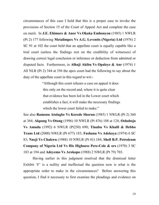 circumstances of this case I hold that this is a proper case to invoke the
provisions of Section 15 of the Court of Appeal Act and complete the case
on merit. In J.E. Ehimare & Anor Vs Okaka Emhonyon (1985) 1 NWLR
(Pt 2) 177 following Metalimpex Vs A.G. Leventis (Nigeria) Ltd (1976) 2
SC 91 at 102 the court held that an appellate court is equally capable like a
trial court (unless the findings rest on the credibility of witnesses) of
drawing correct legal conclusion or inference or deduction from admitted or
disputed facts. Furthermore, in Alhaji Akibu Vs Opaleye & Anr (1974) 1
All NLR (Pt 2) 344 at 356 the apex court had the following to say about the
duty of the appellate court in this regard to wit:-
             “Although this court rehears a case on appeal it does
              this only on the record and, where it is quite clear
              that evidence has been led in the Lower court which
              establishes a fact, it will make the necessary findings
              which the lower court failed to make.”
See also Ramonu Atolagbe Vs Korede Shorun (1985) 1 NWLR (Pt 2) 360
at 364; Akpang Vs Otong (1996) 10 NWLR (Pt 476) 108 at 124; Oshaboja
Vs Amuda (1992) 6 NWLR (Pt250) 690; Tinubu Vs Khalil & Debbo
Trans Ltd (2000) NWLR (Pt 677) 183; Fashanu Vs Adekoya (1974) 6 SC
83; Nneji Vs Chukwu (1988) 10 NWLR (Pt 81) 184; Shell B.P. Petroleum
Company of Nigeria Ltd Vs His Highness Pere-Cole & ors (1978) 3 SC
183 at 194 and Adeyemo Vs Arokopo (1988) 2 NWLR (Pt 79) 703.
      Having earlier in this judgment resolved that the dismissal letter
Exhibit ‘F’ is a nullity and ineffectual the question now is what is the
appropriate order to make in the circumstances? Before answering this
question, I find it necessary to first examine the pleadings and evidence on



                                                                          19
 