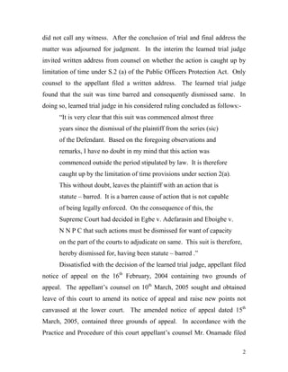 did not call any witness. After the conclusion of trial and final address the
matter was adjourned for judgment. In the interim the learned trial judge
invited written address from counsel on whether the action is caught up by
limitation of time under S.2 (a) of the Public Officers Protection Act. Only
counsel to the appellant filed a written address. The learned trial judge
found that the suit was time barred and consequently dismissed same. In
doing so, learned trial judge in his considered ruling concluded as follows:-
      “It is very clear that this suit was commenced almost three
      years since the dismissal of the plaintiff from the series (sic)
      of the Defendant. Based on the foregoing observations and
      remarks, I have no doubt in my mind that this action was
      commenced outside the period stipulated by law. It is therefore
      caught up by the limitation of time provisions under section 2(a).
      This without doubt, leaves the plaintiff with an action that is
      statute – barred. It is a barren cause of action that is not capable
      of being legally enforced. On the consequence of this, the
      Supreme Court had decided in Egbe v. Adefarasin and Eboigbe v.
      N N P C that such actions must be dismissed for want of capacity
      on the part of the courts to adjudicate on same. This suit is therefore,
      hereby dismissed for, having been statute – barred .”
      Dissatisfied with the decision of the learned trial judge, appellant filed
notice of appeal on the 16th February, 2004 containing two grounds of
appeal. The appellant’s counsel on 10th March, 2005 sought and obtained
leave of this court to amend its notice of appeal and raise new points not
canvassed at the lower court. The amended notice of appeal dated 15th
March, 2005, contained three grounds of appeal. In accordance with the
Practice and Procedure of this court appellant’s counsel Mr. Onamade filed

                                                                                 2
 