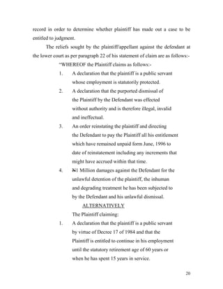 record in order to determine whether plaintiff has made out a case to be
entitled to judgment.
      The reliefs sought by the plaintiff/appellant against the defendant at
the lower court as per paragraph 22 of his statement of claim are as follows:-
             “WHEREOF the Plaintiff claims as follows:-
             1.    A declaration that the plaintiff is a public servant
                   whose employment is statutorily protected.
             2.    A declaration that the purported dismissal of
                   the Plaintiff by the Defendant was effected
                   without authority and is therefore illegal, invalid
                   and ineffectual.
             3.    An order reinstating the plaintiff and directing
                   the Defendant to pay the Plaintiff all his entitlement
                   which have remained unpaid form June, 1996 to
                   date of reinstatement including any increments that
                   might have accrued within that time.
             4.    N1 Million damages against the Defendant for the
                   unlawful detention of the plaintiff, the inhuman
                   and degrading treatment he has been subjected to
                   by the Defendant and his unlawful dismissal.
                        ALTERNATIVELY
                   The Plaintiff claiming:
             1.    A declaration that the plaintiff is a public servant
                   by virtue of Decree 17 of 1984 and that the
                   Plaintiff is entitled to continue in his employment
                   until the statutory retirement age of 60 years or
                   when he has spent 15 years in service.

                                                                            20
 