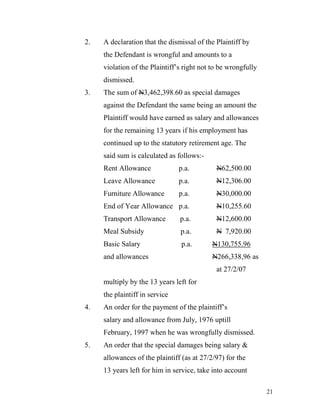 2.   A declaration that the dismissal of the Plaintiff by
     the Defendant is wrongful and amounts to a
     violation of the Plaintiff’s right not to be wrongfully
     dismissed.
3.   The sum of N3,462,398.60 as special damages
     against the Defendant the same being an amount the
     Plaintiff would have earned as salary and allowances
     for the remaining 13 years if his employment has
     continued up to the statutory retirement age. The
     said sum is calculated as follows:-
     Rent Allowance             p.a.         N62,500.00
     Leave Allowance            p.a.         N12,306.00
     Furniture Allowance        p.a.         N30,000.00
     End of Year Allowance p.a.              N10,255.60
     Transport Allowance        p.a.         N12,600.00
     Meal Subsidy               p.a.         N 7,920.00
     Basic Salary               p.a.        N130,755.96
     and allowances                         N266,338,96 as
                                             at 27/2/07
     multiply by the 13 years left for
     the plaintiff in service
4.   An order for the payment of the plaintiff’s
     salary and allowance from July, 1976 uptill
     February, 1997 when he was wrongfully dismissed.
5.   An order that the special damages being salary &
     allowances of the plaintiff (as at 27/2/97) for the
     13 years left for him in service, take into account

                                                               21
 