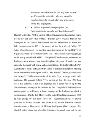 increments and other benefits that may have accrued
                   to officers of the plaintiff’s cadre and should be
                   calculated as at the current salary and allowances
                   on the date of judgment.
             6.    N1 million as general damages against the
                   Defendant for the unlawful and illegal dismissal.”
Plaintiff testified as PW1 in support of his 22 paragraphs statement of claim.
He did not call any other witness. Plaintiff gave evidence that he was
employed by the Federal Government into the Department of Posts and
Telecommunication in 1975. In support of this he tendered Exhibit ‘A’
(letter of employment). He said that upon the merger of the said P&T with
Nigeria External Telecommunications (NET) his services were redeployed
to the newly established NITEL. The plaintiff said he rose to become an
Exchange Area Manager and that throughout his years of service he was
variously showered with praise and commendation. He tendered Exhibit ‘C’
(Certificate of merit) and Exhibit ‘D’ (letter of commendation) both attesting
to his meritorious and diligent service. The Plaintiff further gave evidence
that in April, 1996 he was transferred from the Ikeja exchange to the Isolo
exchange. He tendered Exhibit ‘F’ in support of this. In July, 1996 there
was a fire outbreak at the Ikeja exchange and a panel was set up by the
Government to investigate the cause of the fire. The plaintiff in his evidence
said the panel invited him as a former manager of the Exchange to submit a
memorandum. This he did. However, the plaintiff said that in August, 1996
he was invited by the Task Force on Telecommunications to answer
questions on the fire incident. The plaintiff said he was thereafter clamped
into detention at Directorate of Military intelligence (DM1) Apapa. The
plaintiff further stated that when the findings of the panel came out, he was

                                                                           22
 