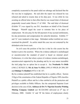 completely exonerated as the panel ruled out sabotage and declared that the
fire was due to negligence. He said after the report was released he was
released and asked to resume duty at his duty post. It was while he was
awaiting an official letter to that effect that he was issued letter of dismissal
purportedly issued under Decree 17 of 1984. The said letter of dismissal
(Exhibit ‘F’) was signed by one D.I. Anurukem on behalf of the General
Manager.     Plaintiff urged the court to reinstate him in his place of
employment. He also pray for the full payment of any accrued entitlements,
his due promotions and compensation for unlawful detention. Exhibits ‘F’
and ‘G’ were tendered at that stage. Defendant neither testified nor cross-
examined the plaintiff. As earlier stated this case was not contested by the
defendant at the lower court.
      In civil cases the position of the law is that he who asserts has the
burden to prove the assertion. Where the evidence adduced is unchallenged
or uncontroverted the standard of proof is based on minimal proof.
Furthermore, it is trite that where a piece of evidence remains unchallenged,
uncontroverted supported by the pleading and by its very nature incredible
the trial judge has no option but to accept it. See Nwabuolu Vs Ottih
(1961) 2 SCNLR 32; MA & Sons Vs FHA (1991) 8 NWLR (Pt 209) 205
and Odulaja Vs Haddad (1973) 11 SC 357.
By his evidence plaintiff has established that he is a public officer. Section
318(g) of the constitution of the Federal Republic of Nigeria 1999 classifies
Plaintiff as a public officer and he is thus entitled to all the protection and
privileges available to Public Officers. See the unreported Supreme Court
decision in the case of J.A. Adekoya & Ors Vs Nigerian Security Printing
Minting Company Limited suit SC/224/2002 delivered on 6th day of
February, 2008. Exhibit ‘A’ and ‘B’ the letters of employment clearly

                                                                              23
 