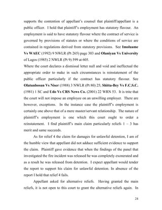 supports the contention of appellant’s counsel that plaintiff/appellant is a
public officer. I hold that plaintiff’s employment has statutory flavour. An
employment is said to have statutory flavour where the contract of service is
governed by provisions of statutes or where the conditions of service are
contained in regulations derived from statutory provisions. See Imoluame
Vs WAEC (1992) 9 NWLR (Pt 265) page 303 and Olaniyan Vs University
of Lagos (1985) 2 NWLR (Pt 9) 599 at 605.
Where the court declares a dismissal letter null and void and ineffectual the
appropriate order to make in such circumstances is reinstatement of the
public officer particularly if the contract has statutory flavour. See
Olatunbosun Vs Niser (1988) 3 NWLR (Pt 80) 25; Shitta-Bey Vs F.C.S.C.
(1981) 1 SC and Udo Vs CRS News Co. (2001) 22 WRN 53. It is trite that
the court will not impose an employee on an unwilling employer. There are
however, exceptions. In the instance case the plaintiff’s employment is
certainly one above that of a mere master/servant relationship. The nature of
plaintiff’s employment is one which this court ought to order a
reinstatement. I find plaintiff’s main claim particularly reliefs 1 – 3 has
merit and same succeeds.
       As for relief 4 the claim for damages for unlawful detention, I am of
the humble view that appellant did not adduce sufficient evidence to support
the claim. Plaintiff gave evidence that when the findings of the panel that
investigated the fire incident was released he was completely exonerated and
as a result he was released from detention. I expect appellant would tender
the report to support his claim for unlawful detention. In absence of the
report I hold that relief 4 fails.
       Appellant asked for alternative reliefs.     Having granted the main
reliefs, it is not open to this court to grant the alternative reliefs again. In

                                                                             24
 