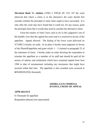 Merchant Bank Vs Adalma (1990) 5 NWLR (Pt 153) 747 the court
observed that where a claim is in the alternative the court should first
consider whether the principal or main claim ought to have succeeded. It is
only after the court may have found that it could not, for any reason, grant
the principal claim that it would only need to consider the alternative claim.
      From the totality of what I have said so far in this judgment I am of
the humble view that this appeal has merit and it is resolved in favour of the
appellant. Appeal allowed. The Ruling of the lower court delivered on
4/7/2002 is hereby set aside. In its place I hereby enter judgment in favour
of the Plaintiff/appellant and grant reliefs 1 – 3 claimed in paragraph 22 of
the statement of claim. I hereby make an order directing the respondent to
reinstate the appellant as a member of its staff and should be paid all his
arrears of salaries and entitlement which have remained unpaid from June
1996 to date of reinstatement including any increments that might have
accrued within that time. The appellant is also awarded costs assessed at
N50,000.00 (Fifty thousand).




                                        ADZIRA GANA MSHELIA
                                        JUSTICE, COURT OF APPEAL

APPEARANCE
O. Onamade for appellant
Respondent (absent) (not represented)




                                                                             25
 