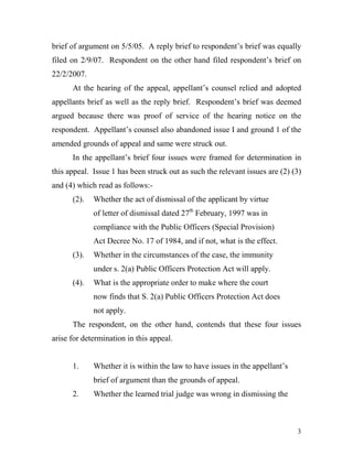 brief of argument on 5/5/05. A reply brief to respondent’s brief was equally
filed on 2/9/07. Respondent on the other hand filed respondent’s brief on
22/2/2007.
      At the hearing of the appeal, appellant’s counsel relied and adopted
appellants brief as well as the reply brief. Respondent’s brief was deemed
argued because there was proof of service of the hearing notice on the
respondent. Appellant’s counsel also abandoned issue I and ground 1 of the
amended grounds of appeal and same were struck out.
      In the appellant’s brief four issues were framed for determination in
this appeal. Issue 1 has been struck out as such the relevant issues are (2) (3)
and (4) which read as follows:-
      (2).   Whether the act of dismissal of the applicant by virtue
             of letter of dismissal dated 27th February, 1997 was in
             compliance with the Public Officers (Special Provision)
             Act Decree No. 17 of 1984, and if not, what is the effect.
      (3).   Whether in the circumstances of the case, the immunity
             under s. 2(a) Public Officers Protection Act will apply.
      (4).   What is the appropriate order to make where the court
             now finds that S. 2(a) Public Officers Protection Act does
             not apply.
      The respondent, on the other hand, contends that these four issues
arise for determination in this appeal.


      1.     Whether it is within the law to have issues in the appellant’s
             brief of argument than the grounds of appeal.
      2.     Whether the learned trial judge was wrong in dismissing the



                                                                              3
 
