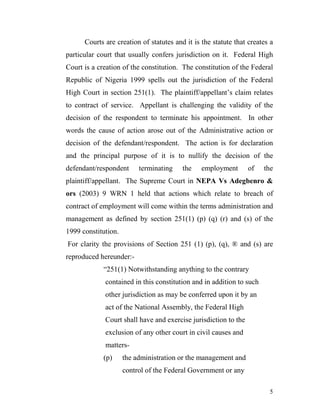 Courts are creation of statutes and it is the statute that creates a
particular court that usually confers jurisdiction on it. Federal High
Court is a creation of the constitution. The constitution of the Federal
Republic of Nigeria 1999 spells out the jurisdiction of the Federal
High Court in section 251(1). The plaintiff/appellant’s claim relates
to contract of service. Appellant is challenging the validity of the
decision of the respondent to terminate his appointment. In other
words the cause of action arose out of the Administrative action or
decision of the defendant/respondent. The action is for declaration
and the principal purpose of it is to nullify the decision of the
defendant/respondent      terminating    the    employment       of   the
plaintiff/appellant. The Supreme Court in NEPA Vs Adegbenro &
ors (2003) 9 WRN 1 held that actions which relate to breach of
contract of employment will come within the terms administration and
management as defined by section 251(1) (p) (q) (r) and (s) of the
1999 constitution.
For clarity the provisions of Section 251 (1) (p), (q), ® and (s) are
reproduced hereunder:-
             “251(1) Notwithstanding anything to the contrary
             contained in this constitution and in addition to such
             other jurisdiction as may be conferred upon it by an
             act of the National Assembly, the Federal High
             Court shall have and exercise jurisdiction to the
             exclusion of any other court in civil causes and
             matters-
             (p)     the administration or the management and
                     control of the Federal Government or any

                                                                        5
 