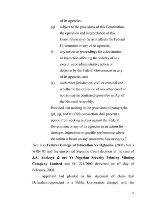 of its agencies;
            (q)   subject to the provisions of this Constitution,
                  the operation and interpretation of this
                  Constitution in so far as it affects the Federal
                  Government or any of its agencies;
            ®     any action or proceedings for a declaration
                  or injunction affecting the validity of any
                  executive or administrative action or
                  decision by the Federal Government or any
                  of its agencies; and
            (s)   such other jurisdiction, civil or criminal and
                  whether to the exclusion of any other court or
                  not as may be conferred upon it by an Act of
                  the National Assembly.
            Provided that nothing in the provisions of paragraphs
            (p), (q), and ® of this subsection shall prevent a
            person from seeking redress against the Federal
            Government or any of its agencies in an action for
            damages, injunction or specific performance where
            the action is based on any enactment, law or equity.”
See also Federal College of Education Vs Ogbonna (2008) Vol.3
WRN 83 and the unreported Supreme Court decision in the case of
J.A. Adekoya & ors Vs Nigerian Security Printing Minting
Company Limited suit SC 224/2002 delivered on 6th day of
February, 2008.
      Appellant had pleaded in his statement of claim that
Defendant/respondent is a Public Corporation charged with the

                                                                     6
 