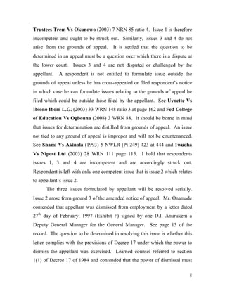 Trustees Trem Vs Okunowo (2003) 7 NRN 85 ratio 4. Issue 1 is therefore
incompetent and ought to be struck out. Similarly, issues 3 and 4 do not
arise from the grounds of appeal.      It is settled that the question to be
determined in an appeal must be a question over which there is a dispute at
the lower court. Issues 3 and 4 are not disputed or challenged by the
appellant.   A respondent is not entitled to formulate issue outside the
grounds of appeal unless he has cross-appealed or filed respondent’s notice
in which case he can formulate issues relating to the grounds of appeal he
filed which could be outside those filed by the appellant. See Uyoette Vs
Ibiono Ibom L.G. (2003) 33 WRN 148 ratio 3 at page 162 and Fed College
of Education Vs Ogbonna (2008) 3 WRN 88. It should be borne in mind
that issues for determination are distilled from grounds of appeal. An issue
not tied to any ground of appeal is improper and will not be countenanced.
See Shami Vs Akinola (1993) 5 NWLR (Pt 249) 423 at 444 and 1wuoha
Vs Nipost Ltd (2003) 28 WRN 111 page 115. I hold that respondents
issues 1, 3 and 4 are incompetent and are accordingly struck out.
Respondent is left with only one competent issue that is issue 2 which relates
to appellant’s issue 2.
      The three issues formulated by appellant will be resolved serially.
Issue 2 arose from ground 3 of the amended notice of appeal. Mr. Onamade
contended that appellant was dismissed from employment by a letter dated
27th day of February, 1997 (Exhibit F) signed by one D.I. Anurukem a
Deputy General Manager for the General Manager. See page 13 of the
record. The question to be determined in resolving this issue is whether this
letter complies with the provisions of Decree 17 under which the power to
dismiss the appellant was exercised. Learned counsel referred to section
1(1) of Decree 17 of 1984 and contended that the power of dismissal must

                                                                            8
 