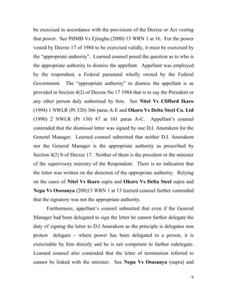be exercised in accordance with the provisions of the Decree or Act vesting
that power. See PHMB Vs Ejitagha (2000) 13 WRN 1 at 16. For the power
vested by Decree 17 of 1984 to be exercised validly, it must be exercised by
the “appropriate authority”. Learned counsel posed the question as to who is
the appropriate authority to dismiss the appellant. Appellant was employed
by the respondent, a Federal parastatal wholly owned by the Federal
Government. The “appropriate authority” to dismiss the appellant is as
provided in Section 4(2) of Decree No 17 1984 that is to say the President or
any other person duly authorised by him. See Nitel Vs Clifford Ikaro
(1994) 1 NWLR (Pt 320) 366 paras A-E and Okoro Vs Delta Steel Co. Ltd
(1990) 2 NWLR (Pt 130) 87 at 101 paras A-C.             Appellant’s counsel
contended that the dismissal letter was signed by one D.I. Anurukem for the
General Manager. Learned counsel submitted that neither D.I. Anurukem
nor the General Manager is the appropriate authority as prescribed by
Section 4(2) b of Decree 17. Neither of them is the president or the minister
of the supervisory ministry of the Respondent. There is no indication that
the letter was written on the direction of the appropriate authority. Relying
on the cases of Nitel Vs Ikaro supra and Okoro Vs Delta Steel supra and
Nepa Vs Ososanya (200)13 WRN 1 at 13 learned counsel further contended
that the signatory was not the appropriate authority.
      Furthermore, appellant’s counsel submitted that even if the General
Manager had been delegated to sign the letter he cannot further delegate the
duty of signing the letter to D.I Anurukem as the principle is delegatus non
protest   delegare – where power has been delegated to a person, it is
exercisable by him directly and he is not competent to further redelegate.
Learned counsel also contended that the letter of termination referred to
cannot be linked with the minister. See Nepa Vs Osasanya (supra) and

                                                                           9
 