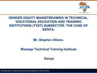 GENDER EQUITY MAINSTREAMING IN TECHNICAL,
VOCATIONAL EDUCATION AND TRAINING
INSTITUTIONS (TVET) SUBSECTOR: THE CASE OF
KENYA.
Mr. Stephen Otieno.
Mawego Technical Training Institute.
Kenya
 