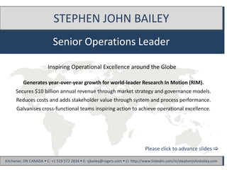 STEPHEN JOHN BAILEY
                           Senior Operations Leader

                        Inspiring Operational Excellence around the Globe

          Generates year-over-year growth for world-leader Research In Motion (RIM).
      Secures $10 billion annual revenue through market strategy and governance models.
      Reduces costs and adds stakeholder value through system and process performance.
      Galvanises cross-functional teams inspiring action to achieve operational excellence.




                                                                               Please click to advance slides 

Kitchener, ON CANADA  C: +1 519 572 2834  E: sjbailey@rogers.com  LI: http://www.linkedin.com/in/stephenjohnbailey.com
 