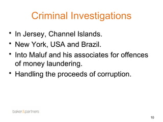 Criminal Investigations 
• In Jersey, Channel Islands. 
• New York, USA and Brazil. 
• Into Maluf and his associates for offences 
of money laundering. 
• Handling the proceeds of corruption. 
10 
 