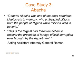Case Study 3: 
Abacha 
• “General Abacha was one of the most notorious 
kleptocrats in memory, who embezzled billions 
from the people of Nigeria while millions lived in 
poverty.” 
• “This is the largest civil forfeiture action to 
recover the proceeds of foreign official corruption 
ever brought by the department.” 
Acting Assistant Attorney General Raman. 
13 
 