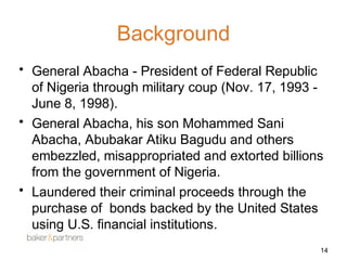 Background 
• General Abacha - President of Federal Republic 
of Nigeria through military coup (Nov. 17, 1993 - 
June 8, 1998). 
• General Abacha, his son Mohammed Sani 
Abacha, Abubakar Atiku Bagudu and others 
embezzled, misappropriated and extorted billions 
from the government of Nigeria. 
• Laundered their criminal proceeds through the 
purchase of bonds backed by the United States 
using U.S. financial institutions. 
14 
 
