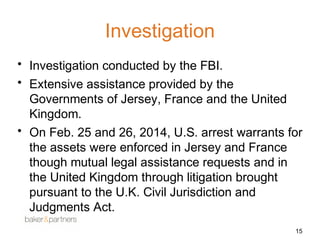 Investigation 
• Investigation conducted by the FBI. 
• Extensive assistance provided by the 
Governments of Jersey, France and the United 
Kingdom. 
• On Feb. 25 and 26, 2014, U.S. arrest warrants for 
the assets were enforced in Jersey and France 
though mutual legal assistance requests and in 
the United Kingdom through litigation brought 
pursuant to the U.K. Civil Jurisdiction and 
Judgments Act. 
15 
 