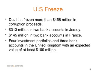 U.S Freeze 
• DoJ has frozen more than $458 million in 
corruption proceeds. 
• $313 million in two bank accounts in Jersey. 
• $145 million in two bank accounts in France. 
• Four investment portfolios and three bank 
accounts in the United Kingdom with an expected 
value of at least $100 million. 
16 
 