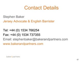 17 
Contact Details 
Stephen Baker 
Jersey Advocate & English Barrister 
Tel: +44 (0) 1534 766254 
Fax: +44 (0) 1534 737355 
Email: stephenbaker@bakerandpartners.com 
www.bakerandpartners.com 
