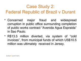Case Study 2: 
Federal Republic of Brazil v Durant 
• Concerned major fraud and widespread 
corruption in public office surrounding completion 
of public works contract “Avenida Agua Espraida” 
in Sao Paulo. 
• R$13.5 million diverted, via system of “cold 
invoices”, from municipal funds of which US$10.5 
million was ultimately received in Jersey. 
 