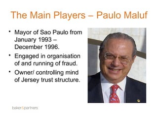 The Main Players – Paulo Maluf 
• Mayor of Sao Paulo from 
January 1993 – 
December 1996. 
• Engaged in organisation 
of and running of fraud. 
• Owner/ controlling mind 
of Jersey trust structure. 
 