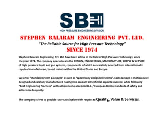 Stephen Balaram Engineering Pvt. Ltd. have been supplying high pressure equipment,
since 1974. The company specializes in the DESIGN, ENGINEERING, MANUFACTURE,
SUPPLY & SERVICE of high pressure liquid and gas systems, the components of which
are carefully selected from internationally reputed manufacturers from the United States’
and Western Europe.
Available as “standard system packages” or “specifically designed systems”, each unit is
meticulously designed and engineered taking into account all technical aspects involved
and compliant with “Best Engineering Practices” adhering to recognized U.S. / EU standards
of safety and quality.
The result of many years of experience and in-depth knowledge in the field of high pressure
engineering technology, our products offer world-leading Quality and unsurpassed Value.
We strive to provide professional after-sales service support to our clients.
*Copyright Notice: All pictures herein are the exclusive property of Stephen Balaram Engineering Pvt. Ltd. and
may not be reproduced in any manner nor used for any commercial purposes without owner’s
express prior written permission.
Authorized Distributor Systems Packager for
Stephen Balaram Engineering Pvt. Ltd. have been supplying high pressure equipment,
since 1974. The company specializes in the DESIGN, ENGINEERING, MANUFACTURE,
SUPPLY & SERVICE of high pressure liquid and gas systems, the components of which
are carefully selected from internationally reputed manufacturers from the United States’
and Western Europe.
Available as “standard system packages” or “specifically designed systems”, each unit is
meticulously designed and engineered taking into account all technical aspects involved
and compliant with “Best Engineering Practices” adhering to recognized U.S. / EU standards
of safety and quality.
The result of many years of experience and in-depth knowledge in the field of high pressure
engineering technology, our products offer world-leading Quality and unsurpassed Value.
We strive to provide professional after-sales service support to our clients.
*Copyright Notice: All pictures herein are the exclusive property of Stephen Balaram Engineering Pvt. Ltd. and
may not be reproduced in any manner nor used for any commercial purposes without owner’s
express prior written permission.
 