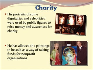 His portraits of some dignitaries and celebrities were used by public figures to raise money and awareness for charity  He has allowed the paintings to be sold as a way of raising funds for nonprofit organizations 