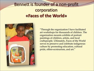 “ Through the organization I have facilitated art workshops for thousands of children .  The organization mounts exhibits of portrait paintings of children, artists, and local craftspeople. Ultimately, Faces of the World serves to preserve and celebrate indigenous culture by promoting education, cultural pride, ethno-ecotourism, and art.”  