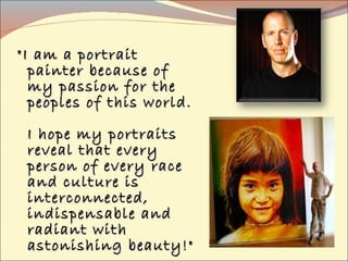 "I am a portrait painter because of my passion for the peoples of this world.  I hope my portraits reveal that every person of every race and culture is interconnected, indispensable and radiant with  astonishing beauty!" 