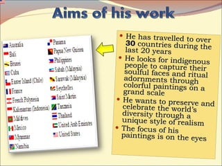 He has travelled to over  30  countries during the last 20 years He looks for indigenous people to capture their soulful faces and ritual adornments through colorful paintings on a grand scale He wants to preserve and celebrate the world’s diversity through a unique style of realism The focus of his paintings is on the eyes 