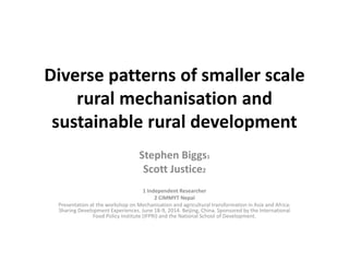 Diverse patterns of smaller scale
rural mechanisation and
sustainable rural development
Stephen Biggs1
Scott Justice2
1 Independent Researcher
2 CIMMYT Nepal
Presentation at the workshop on Mechanisation and agricultural transformation in Asia and Africa:
Sharing Development Experiences. June 18-9, 2014. Beijing, China. Sponsored by the International
Food Policy Institute (IFPRI) and the National School of Development.
 