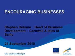 ENCOURAGING BUSINESSES Stephen Bohane  Head of Business Development – Cornwall & Isles of Scilly 24 September 2010 www.southwestrda.org.uk 