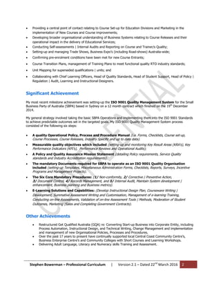 Stephen Bowerman – Professional Curriculum | Version 2.1 – Dated 22nd
March 2016 2
 Providing a central point of contact relating to Course Set-up for Education Divisions and Marketing in the
implementation of New Courses and Course improvements;
 Developing broader organisational understanding of Business Systems relating to Course Releases and their
operational impact in the delivery of Educational Services;
 Conducting Self-assessments | Internal Audits and Reporting on Course and Trainer/s Quality;
 Setting-up and managing Trade Shows, Business Expo’s (including Road-shows) Australia-wide;
 Confirming pre-enrolment conditions have been met for new Course Entrants;
 Course Transition Plans, management of Training Plans to meet functional quality RTO industry standards;
 Unit Mapping for superseded qualifications | units; and
 Collaborating with Chief Learning Officers, Head of Quality Standards, Head of Student Support, Head of Policy |
Regulation | Audit, Learning and Instructional Designers.
Significant Achievement
My most recent milestone achievement was setting-up the ISO 9001 Quality Management System for the Small
Business Party of Australia (SBPA) based in Sydney on a 12 month contract which finished on the 19th
December
2014.
My general strategy involved taking the basic SBPA Operations and implementing them into the ISO 9001 Standards
to achieve predictable outcomes set in the targeted goals. My ISO 9001 Quality Management System process
consisted of the following six steps:
 A quality Operational Policy, Process and Procedure Manual (i.e. Forms, Checklists, Course set-up,
Course Processes, Course Releases, Industry Specific and up to date data).
 Measurable quality objectives which included (setting-up and monitoring Key Result Areas (KRA’s), Key
Performance Indicators (KPI’s), Performance Reviews and Operational Audits);
 A Policy and Quality Assurance Mission Statement (detailing Policy requirements, Service Quality
standards and Industry Accreditation requirements).
 The mandatory Documents required for SBPA to operate as an ISO 9001 Quality Organisation
included (setting-up Templates, Miscellaneous Administration Forms, Checklists, Reports, Surveys, Incentive
Programs and Management Projects).
 The Six Core Mandatory Procedures: (1/ Non-conformity, 2/ Corrective | Preventive Action,
3/ Document Control, 4/ Records Management, and 5/ Internal Audit, Maintain System development |
enhancement, Business planning and Business metrics).
 E-Learning Solutions and Capabilities: (Develop Instructional Design Plan, Courseware Writing |
Development, Summative Assessment Writing and Customisation, Management of e-learning Training,
Conducting on-line Assessments, Validation of on-line Assessment Tools | Methods, Moderation of Student
Outcomes, Marketing |Sales and Completing Government Contracts).
Other Achievements
 Restructured Get Qualified Australia (GQA) re: Converting Start-up Business into Corporate Entity, including
Process Automation, Instructional Design, and Technical Writing, Change Management and implementation
and management of new Organisational Policies, Processes and Procedures.
 Over the past 17 years to present have continually supported local Central Coast Community Centre’s,
Business Enterprise Centre’s and Community Colleges with Short Courses and Learning Workshops.
 Delivering Adult Language, Literacy and Numeracy skills Training and Assessment.
 