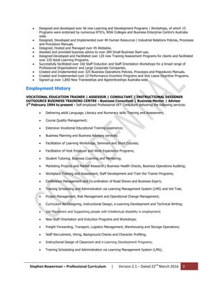 Stephen Bowerman – Professional Curriculum | Version 2.1 – Dated 22nd
March 2016 3
 Designed and developed over 56 new Learning and Development Programs | Workshops, of which 15
Programs were endorsed by numerous RTO’s, NSW Colleges and Business Enterprise Centre’s Australia
wide.
 Designed, Developed and Implemented over 40 Human Resources | Industrial Relations Policies, Processes
and Procedure Manuals.
 Designed, Hosted and Managed over 45 Websites.
 Assisted and provided business advice to over 284 Small Business Start-ups.
 Designed Developed and Facilitated over 120 new Training Assessment Programs for clients and facilitated
over 220 Adult Learning Programs.
 Successfully facilitated over 160 Staff Induction and Staff Orientation Workshops for a broad range of
Professional Organisations' and Large Corporate Companies.
 Created and Implemented over 325 Business Operations Policies, Processes and Procedures Manuals.
 Created and Implemented over 12 Performance Incentive Programs and Sick Leave Incentive Programs.
 Signed-up over 1,850 New Traineeships and Apprenticeships Australia-wide.
Employment History
VOCATIONAL EDUCATION TRAINER | ASSESSOR | CONSULTANT | INSTRUCTIONAL DESIGNER
OUTSOURCE BUSINESS TRAINING CENTRE - Business Consultant | Business Mentor | Advisor
1st
February 1994 to present - Self-employed Professional VET Consultant delivering the following services:
 Delivering adult Language, Literacy and Numeracy skills Training and Assessment;
 Course Quality Management;
 Extensive Vocational Educational Training experience;
 Business Planning and Business Advisory services;
 Facilitation of Learning Workshops, Seminars and Short Courses;
 Facilitation of Host Employer and Work Experience Programs;
 Student Tutoring, Business Coaching and Mentoring;
 Marketing Projects and Market Research | Business Health Checks, Business Operations Auditing;
 Workplace Training and Assessment, Staff Development and Train the Trainer Programs;
 Conference Management and Co-ordination of Road Shows and Business Expo’s;
 Training Scheduling and Administration via Learning Management System (LMS) and Vet Trak;
 Project Management, Risk Management and Operational Change Management;
 Curriculum Re-Designing, Instructional Design, e-Learning Development and Technical Writing;
 Job Placement and Supporting people with Intellectual disability in employment;
 New Staff Orientation and Induction Programs and Workshops;
 Freight Forwarding, Transport, Logistics Management, Warehousing and Storage Operations;
 Staff Recruitment, Hiring, Background Checks and Character Profiling;
 Instructional Design of Classroom and e-Learning Development Programs;
 Training Scheduling and Administration via Learning Management System (LMS);
 