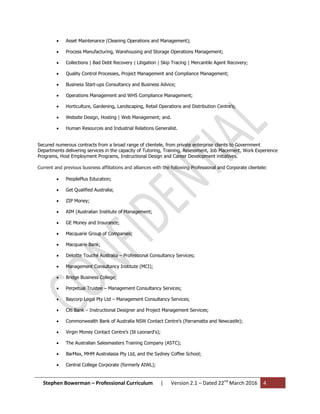 Stephen Bowerman – Professional Curriculum | Version 2.1 – Dated 22nd
March 2016 4
 Asset Maintenance (Cleaning Operations and Management);
 Process Manufacturing, Warehousing and Storage Operations Management;
 Collections | Bad Debt Recovery | Litigation | Skip Tracing | Mercantile Agent Recovery;
 Quality Control Processes, Project Management and Compliance Management;
 Business Start-ups Consultancy and Business Advice;
 Operations Management and WHS Compliance Management;
 Horticulture, Gardening, Landscaping, Retail Operations and Distribution Centre’s;
 Website Design, Hosting | Web Management; and.
 Human Resources and Industrial Relations Generalist.
Secured numerous contracts from a broad range of clientele, from private enterprise clients to Government
Departments delivering services in the capacity of Tutoring, Training, Assessment, Job Placement, Work Experience
Programs, Host Employment Programs, Instructional Design and Career Development initiatives.
Current and previous business affiliations and alliances with the following Professional and Corporate clientele:
 PeoplePlus Education;
 Get Qualified Australia;
 ZIP Money;
 AIM (Australian Institute of Management;
 GE Money and Insurance;
 Macquarie Group of Companies;
 Macquarie Bank;
 Deloitte Touché Australia – Professional Consultancy Services;
 Management Consultancy Institute (MCI);
 Bridge Business College;
 Perpetual Trustee – Management Consultancy Services;
 Baycorp Legal Pty Ltd – Management Consultancy Services;
 Citi Bank – Instructional Designer and Project Management Services;
 Commonwealth Bank of Australia NSW Contact Centre’s (Parramatta and Newcastle);
 Virgin Money Contact Centre’s (St Leonard's);
 The Australian Salesmasters Training Company (ASTC);
 BarMax, MHM Australasia Pty Ltd, and the Sydney Coffee School;
 Central College Corporate (formerly AIWL);
 